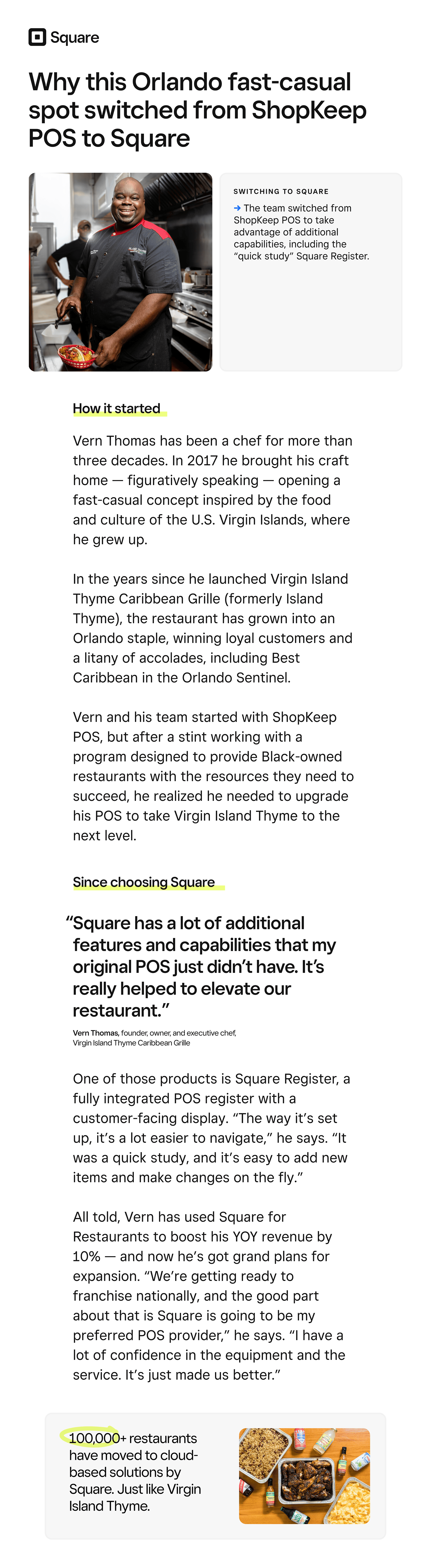 How this Orlando fast-casual spot boosted YOY revenue by 10% — and set themselves up to franchise nationally → 

Why this Orlando fast-casual spot switched from ShopKeep POS to Square

Switching to square

→ The team switched from ShopKeep POS to take advantage of additional capabilities, including the “quick study” Square Register.

How it started

Vern Thomas has been a chef for more than three decades. In 2017 he brought his craft home — figuratively speaking — opening a fast-casual concept inspired by the food and culture of the U.S. Virgin Islands, where he grew up. 

In the years since he launched Virgin Island Thyme Caribbean Grille (formerly Island Thyme), the restaurant has grown into an Orlando staple, winning loyal customers and a litany of accolades, including Best Caribbean in the Orlando Sentinel.

Vern and his team started with ShopKeep POS, but after a stint working with a program designed to provide Black-owned restaurants with the resources they need to succeed, he realized he needed to upgrade his POS to take Virgin Island Thyme to the next level.

“Square has a lot of additional features and capabilities that my original POS just didn’t have. It’s really helped to elevate our restaurant.”

Vern Thomas, founder, owner, and executive chef,  
Virgin Island Thyme Caribbean Grille

Since choosing Square

One of those products is Square Register, a fully integrated POS register with a customer-facing display. “The way it’s set up, it’s a lot easier to navigate,” he says. “It was a quick study, and it’s easy to add new items and make changes on the fly.”

All told, Vern has used Square for Restaurants to boost his YOY revenue by 10% — and now he’s got grand plans for expansion. “We’re getting ready to franchise nationally, and the good part about that is Square is going to be my preferred POS provider,” he says. “I have a lot of confidence in the equipment and the service. It’s just made us better.”

100,000+ restaurants have moved to cloud-based solutions by Square. Just like Virgin Island Thyme. 